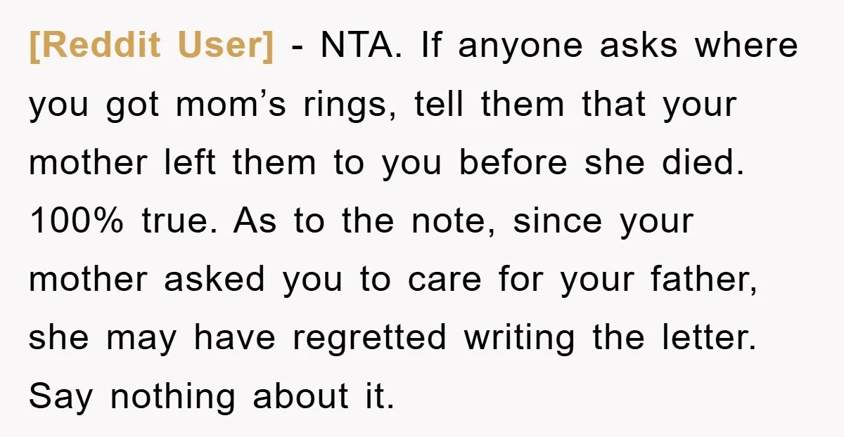 [Reddit User] − NTA. If anyone asks where you got mom’s rings, tell them that your mother left them to you before she died. 100% true. As to the note,...