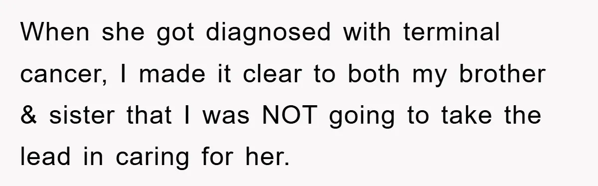 When she got diagnosed with terminal cancer, I made it clear to both my brother & sister that I was NOT going to take the lead in caring for her.