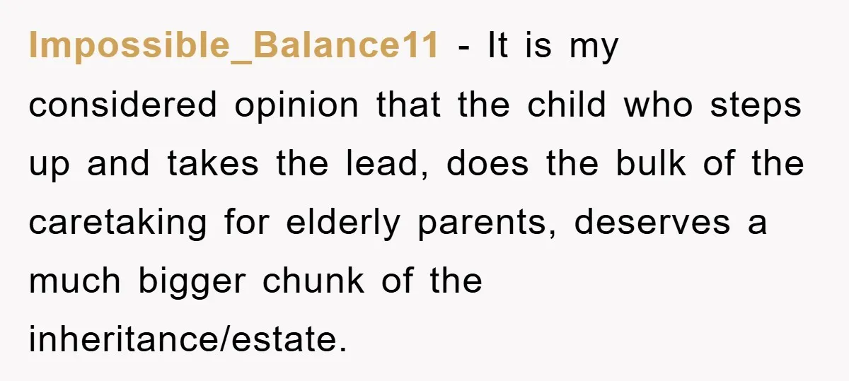 Impossible_Balance11 − It is my considered opinion that the child who steps up and takes the lead, does the bulk of the caretaking for elderly parents, deserves a much bigger...