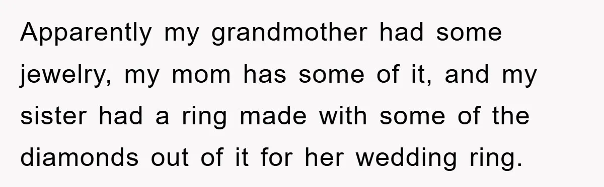 Apparently my grandmother had some jewelry, my mom has some of it, and my sister had a ring made with some of the diamonds out of it for her wedding...