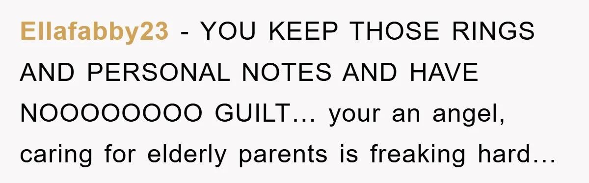 Ellafabby23 − YOU KEEP THOSE RINGS AND PERSONAL NOTES AND HAVE NOOOOOOOO GUILT… your an angel, caring for elderly parents is freaking hard…