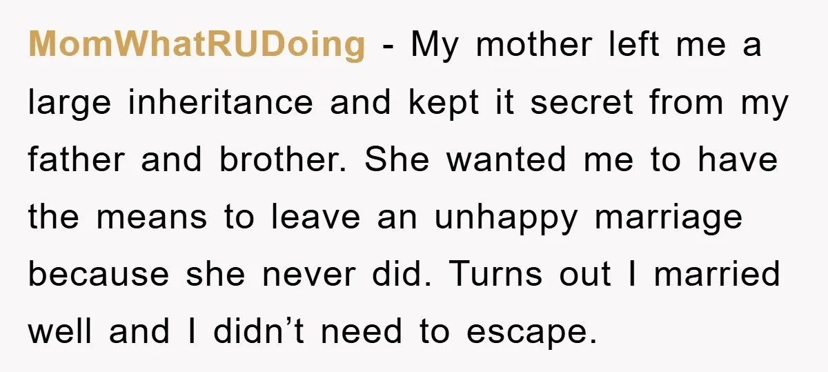 MomWhatRUDoing − My mother left me a large inheritance and kept it secret from my father and brother. She wanted me to have the means to leave an unhappy marriage...