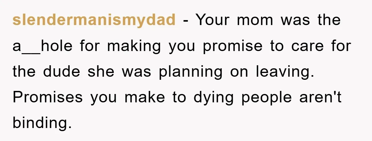 slendermanismydad − Your mom was the a__hole for making you promise to care for the dude she was planning on leaving. Promises you make to dying people aren't binding.