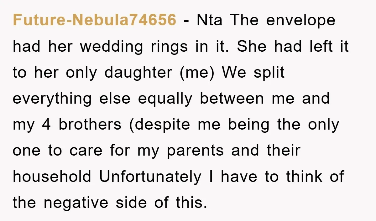 Future-Nebula74656 − Nta The envelope had her wedding rings in it. She had left it to her only daughter (me) We split everything else equally between me and my 4...