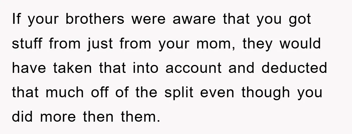 If your brothers were aware that you got stuff from just from your mom, they would have taken that into account and deducted that much off of the split even...