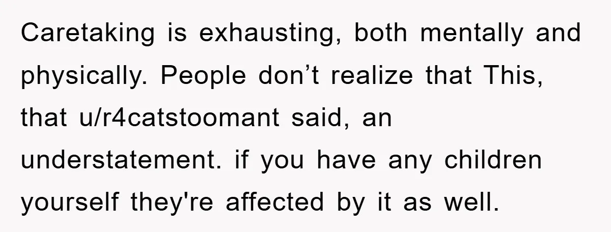 Caretaking is exhausting, both mentally and physically. People don’t realize that This, that u/r4catstoomant said, an understatement. if you have any children yourself they're affected by it as well.