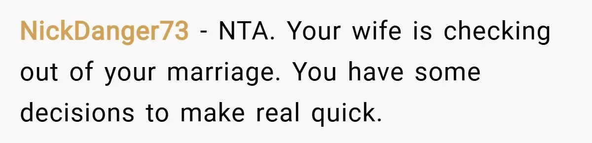 NickDanger73 − NTA. Your wife is checking out of your marriage. You have some decisions to make real quick.