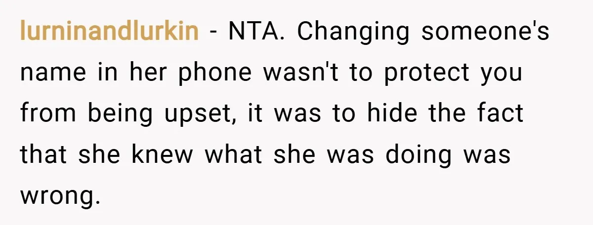 lurninandlurkin − NTA. Changing someone's name in her phone wasn't to protect you from being upset, it was to hide the fact that she knew what she was doing was...