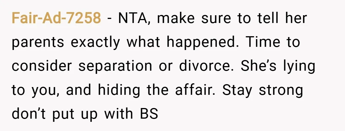 Fair-Ad-7258 − NTA, make sure to tell her parents exactly what happened. Time to consider separation or divorce. She’s lying to you, and hiding the affair. Stay strong don’t put...