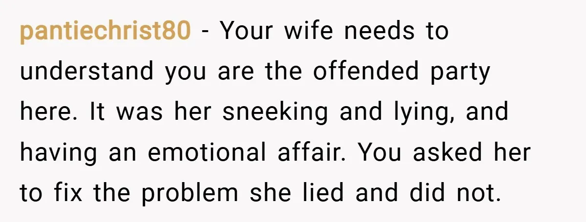 pantiechrist80 − Your wife needs to understand you are the offended party here. It was her sneeking and lying, and having an emotional affair. You asked her to fix the...