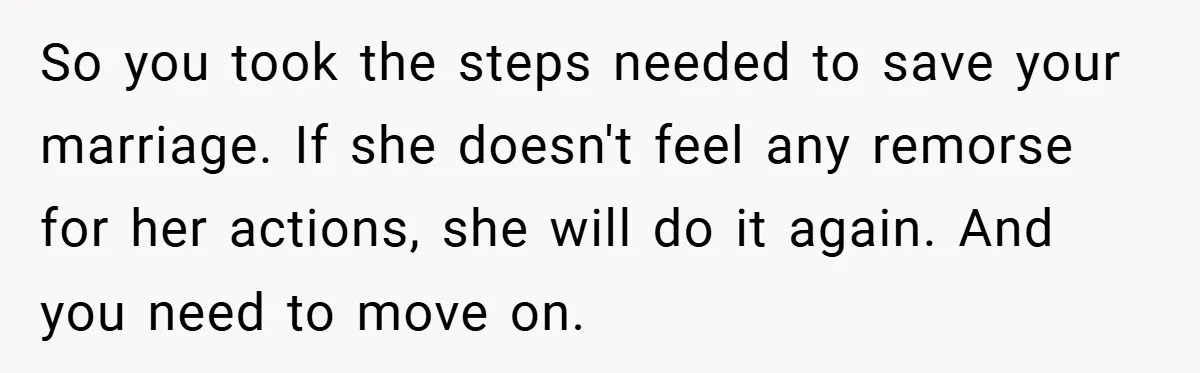 So you took the steps needed to save your marriage. If she doesn't feel any remorse for her actions, she will do it again. And you need to move on.