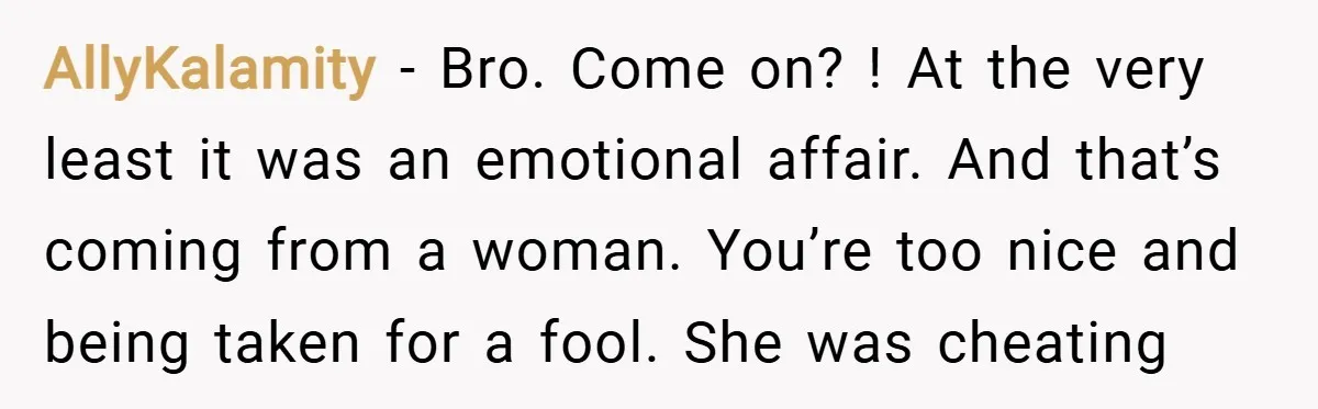 AllyKalamity − Bro. Come on? ! At the very least it was an emotional affair. And that’s coming from a woman. You’re too nice and being taken for a fool....