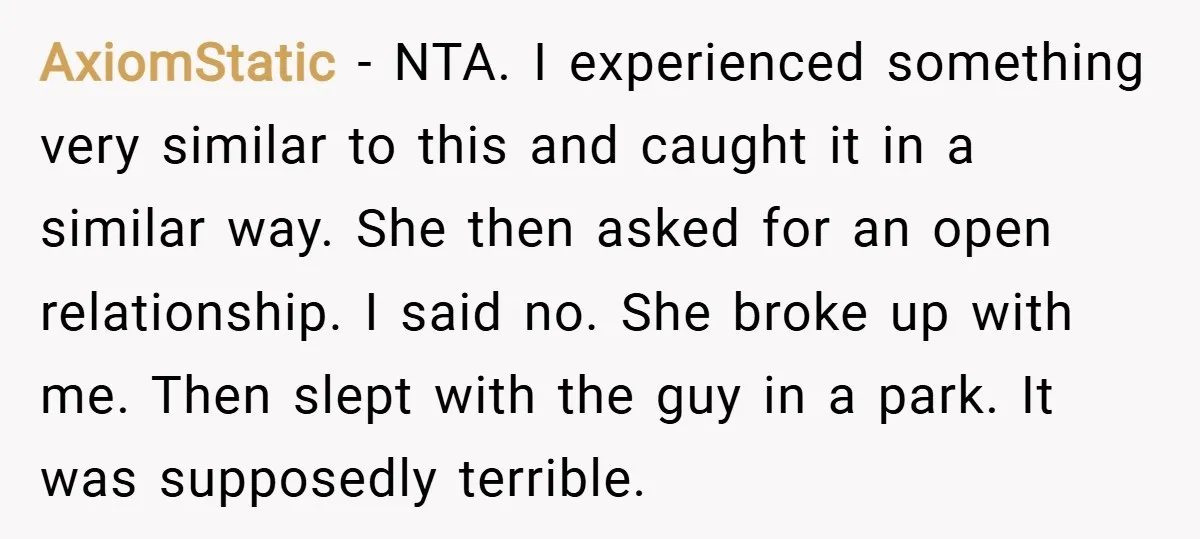 AxiomStatic − NTA. I experienced something very similar to this and caught it in a similar way. She then asked for an open relationship. I said no. She broke up...