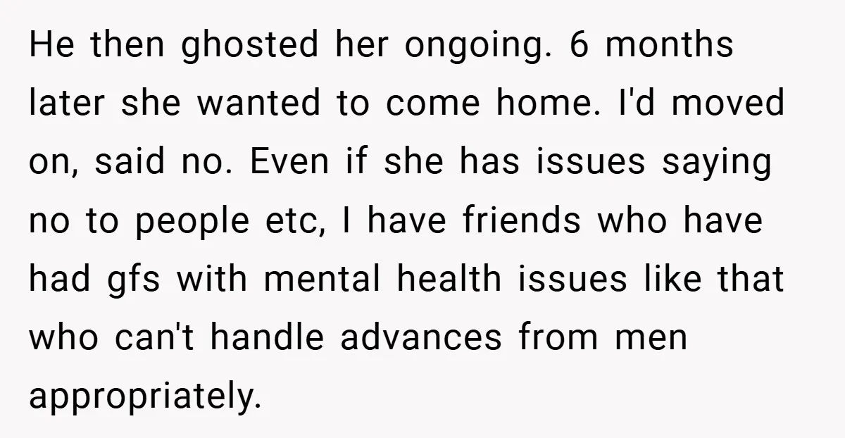 He then ghosted her ongoing. 6 months later she wanted to come home. I'd moved on, said no. Even if she has issues saying no to people etc, I have...
