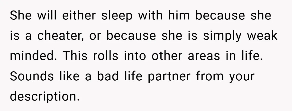 She will either sleep with him because she is a cheater, or because she is simply weak minded. This rolls into other areas in life. Sounds like a bad life...