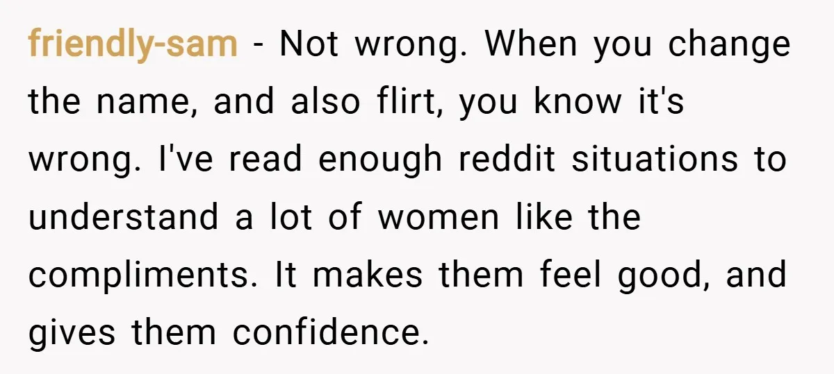 friendly-sam − Not wrong. When you change the name, and also flirt, you know it's wrong. I've read enough reddit situations to understand a lot of women like the compliments....