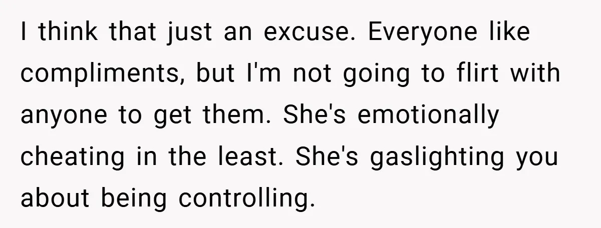 I think that just an excuse. Everyone like compliments, but I'm not going to flirt with anyone to get them. She's emotionally cheating in the least. She's gaslighting you about...