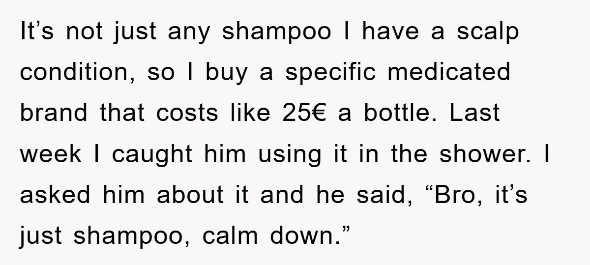 It’s not just any shampoo I have a scalp condition, so I buy a specific medicated brand that costs like 25€ a bottle. Last week I caught him using it...