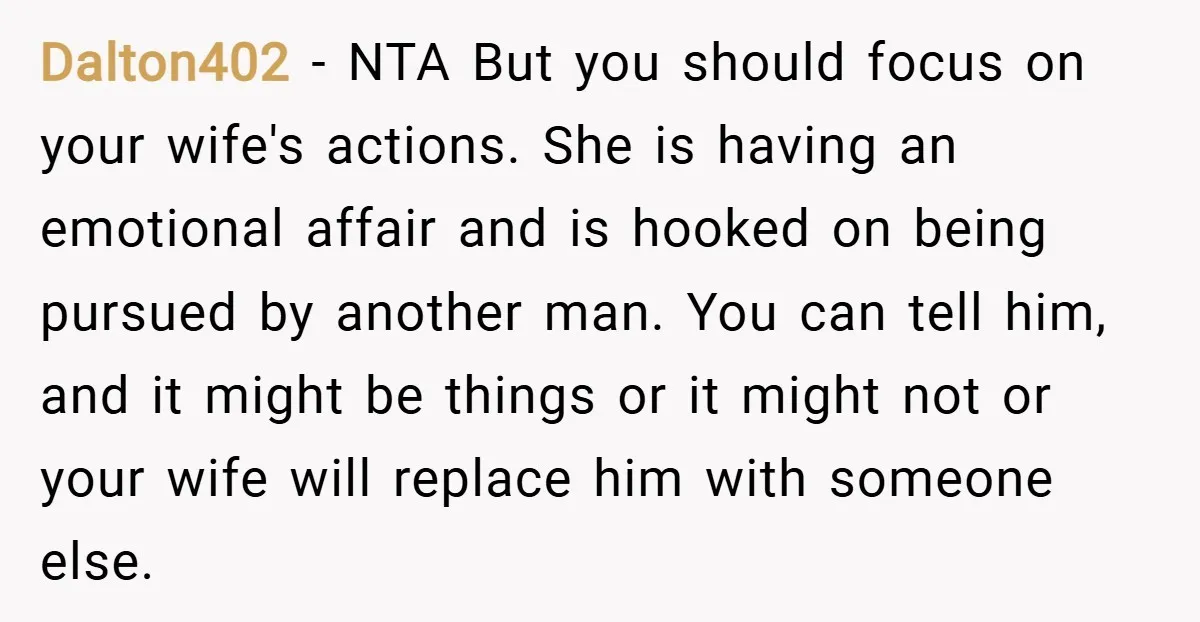 Dalton402 − NTA But you should focus on your wife's actions. She is having an emotional affair and is hooked on being pursued by another man. You can tell him,...