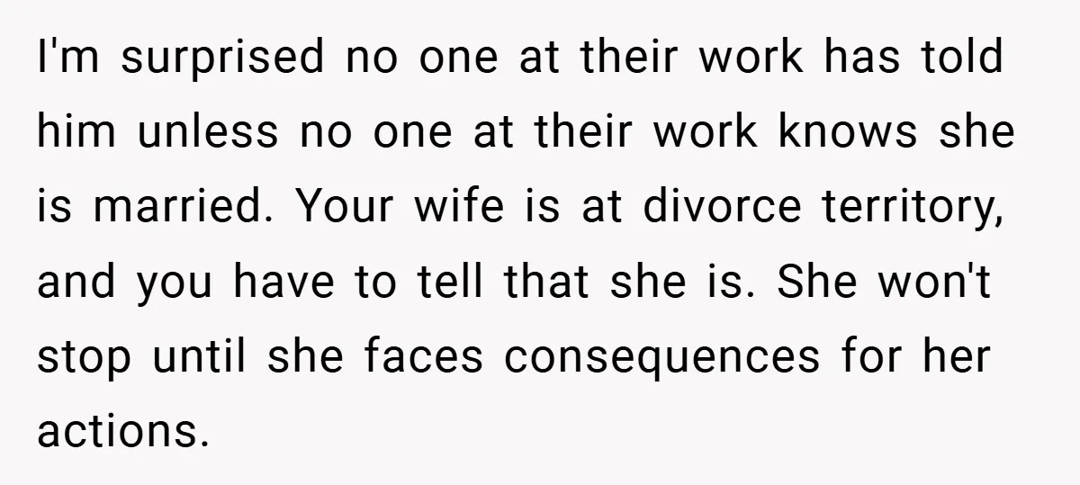 I'm surprised no one at their work has told him unless no one at their work knows she is married. Your wife is at divorce territory, and you have to...