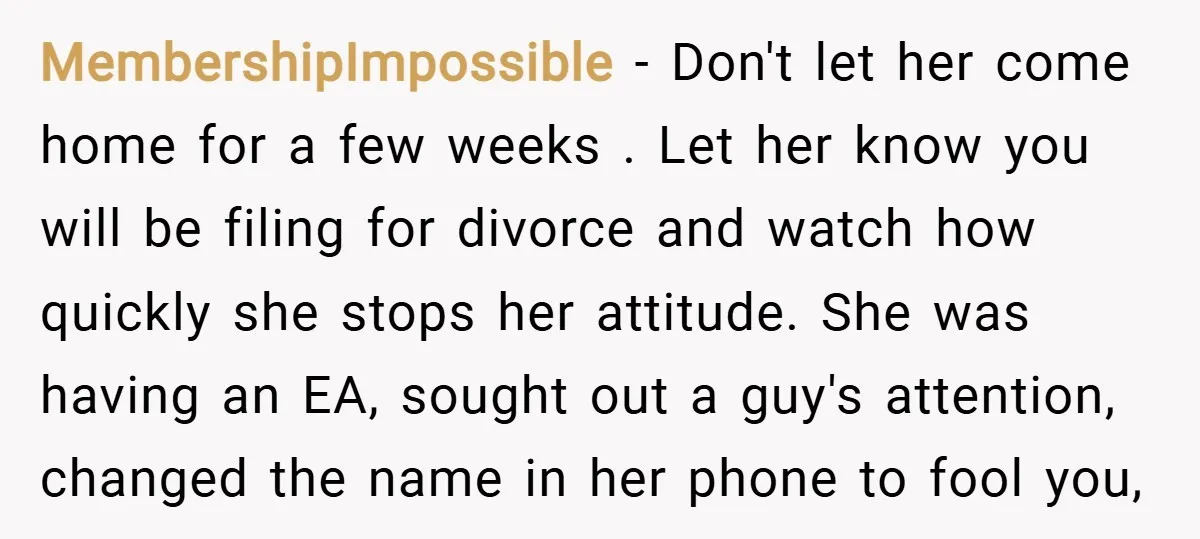 MembershipImpossible − Don't let her come home for a few weeks . Let her know you will be filing for divorce and watch how quickly she stops her attitude. She...