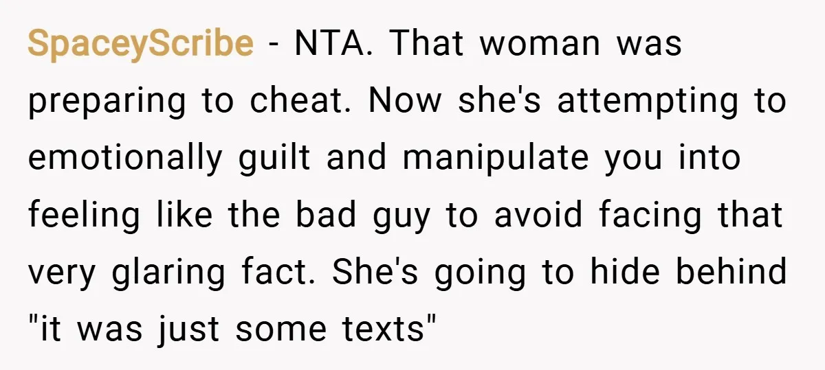 SpaceyScribe − NTA. That woman was preparing to cheat. Now she's attempting to emotionally guilt and manipulate you into feeling like the bad guy to avoid facing that very glaring...