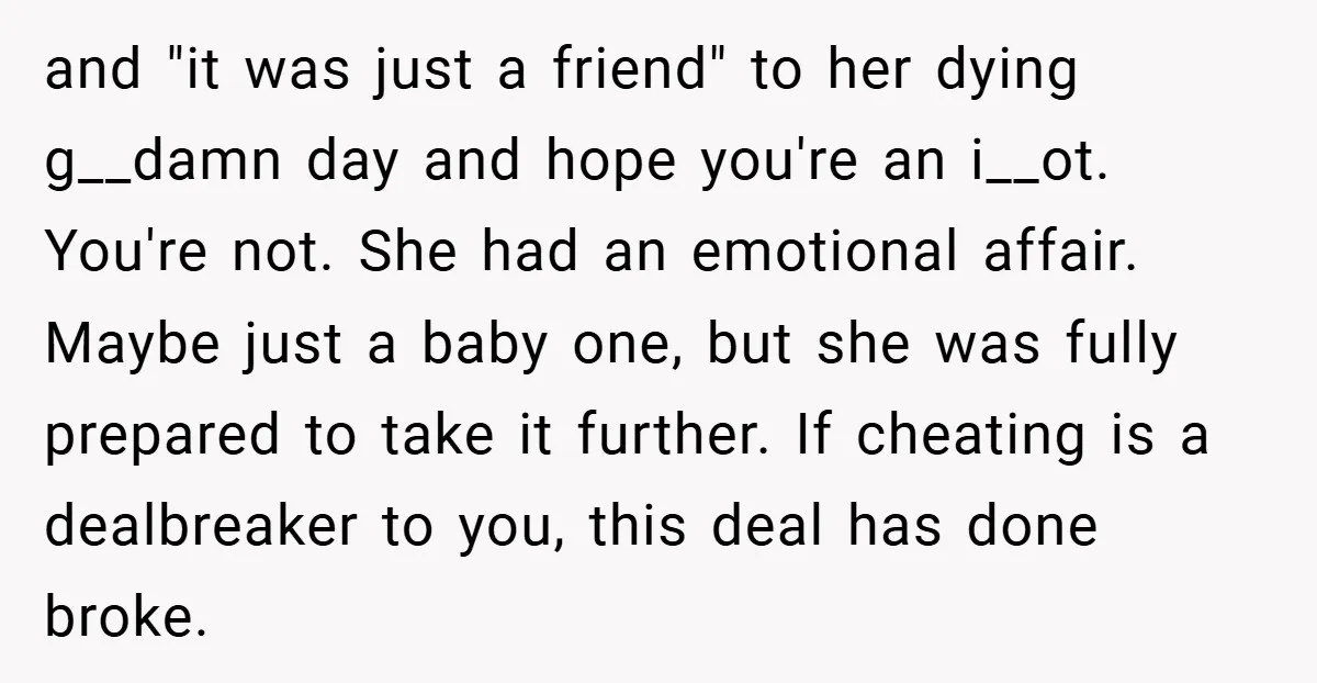 and "it was just a friend" to her dying g__damn day and hope you're an i__ot. You're not. She had an emotional affair. Maybe just a baby one, but she...