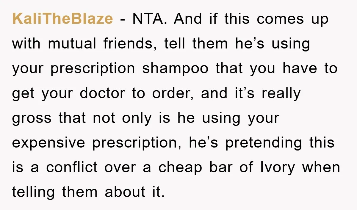 KaliTheBlaze − NTA. And if this comes up with mutual friends, tell them he’s using your prescription shampoo that you have to get your doctor to order, and it’s really...