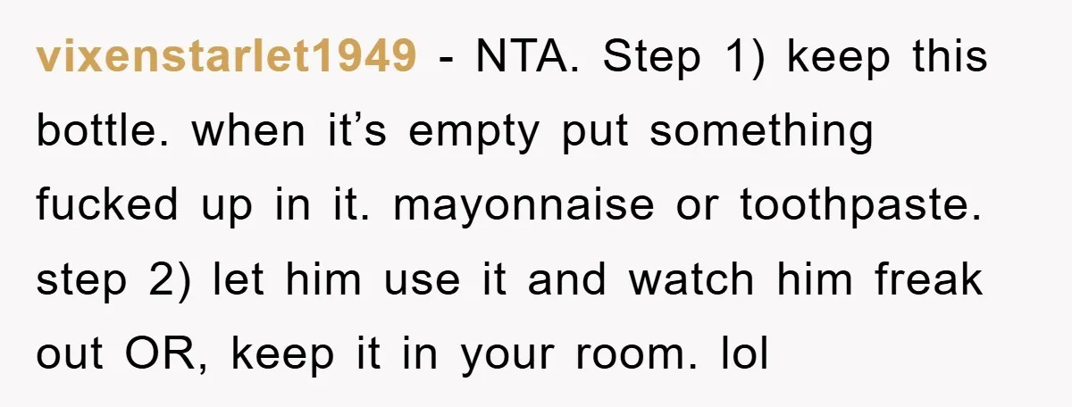 vixenstarlet1949 − NTA. Step 1) keep this bottle. when it’s empty put something fucked up in it. mayonnaise or toothpaste. step 2) let him use it and watch him freak...
