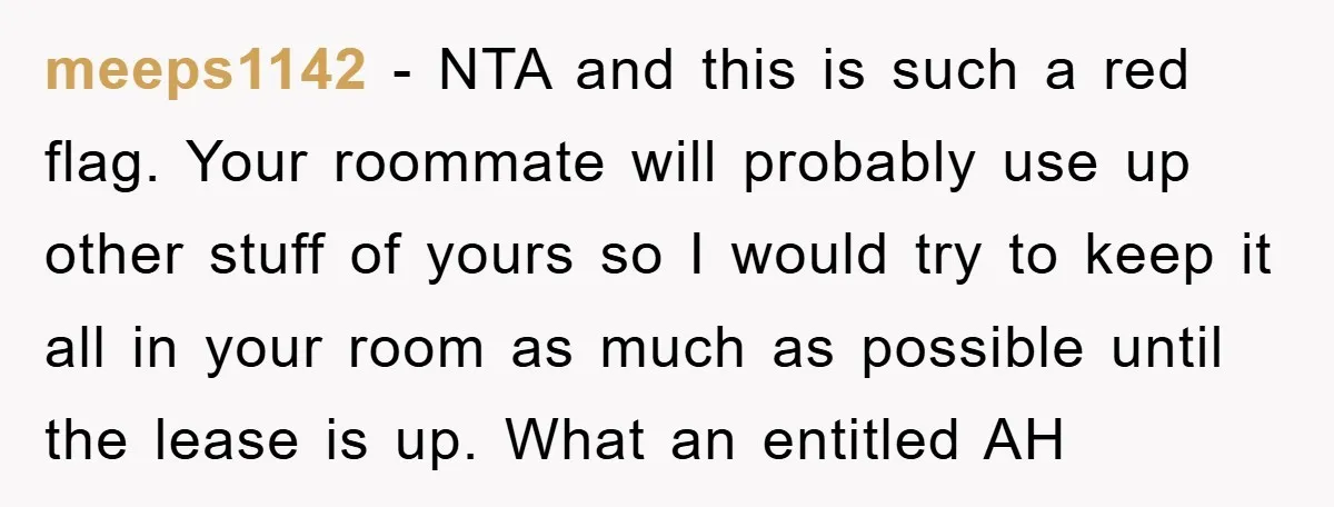 meeps1142 − NTA and this is such a red flag. Your roommate will probably use up other stuff of yours so I would try to keep it all in your...