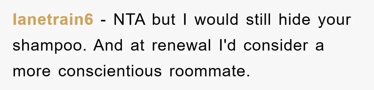 lanetrain6 − NTA but I would still hide your shampoo. And at renewal I'd consider a more conscientious roommate.