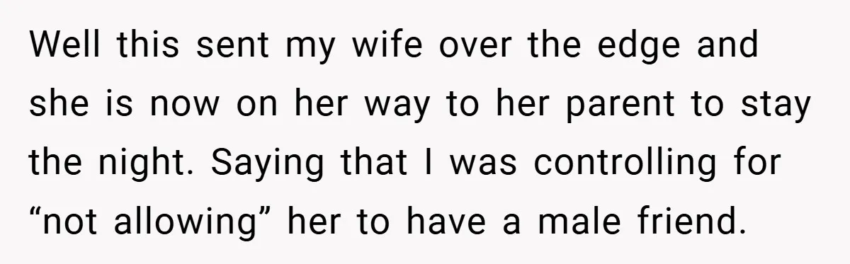 Well this sent my wife over the edge and she is now on her way to her parent to stay the night. Saying that I was controlling for “not allowing”...