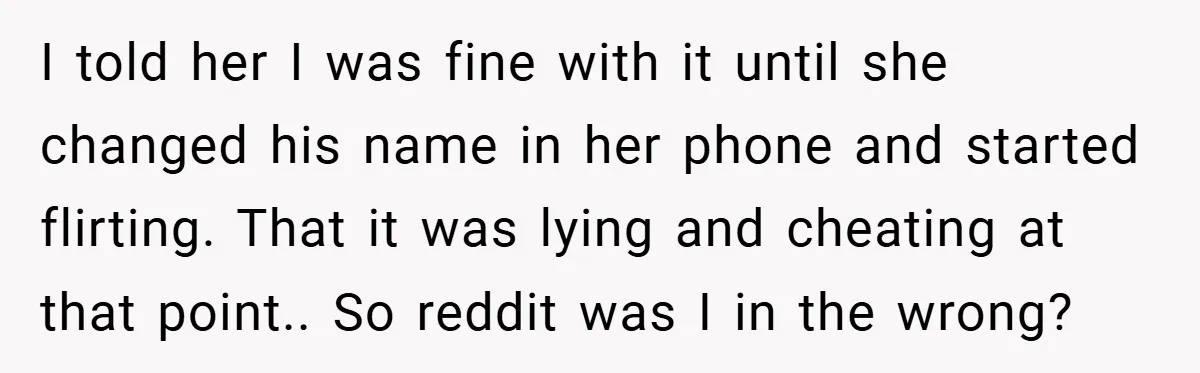 I told her I was fine with it until she changed his name in her phone and started flirting. That it was lying and cheating at that point.. So reddit...