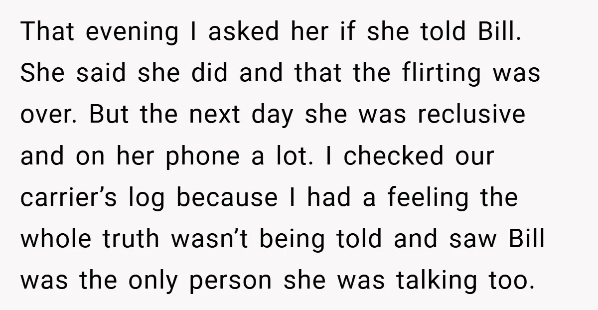 That evening I asked her if she told Bill. She said she did and that the flirting was over. But the next day she was reclusive and on her phone...