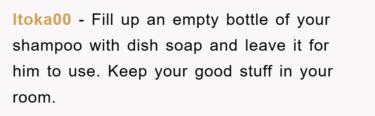 ltoka00 − Fill up an empty bottle of your shampoo with dish soap and leave it for him to use. Keep your good stuff in your room.