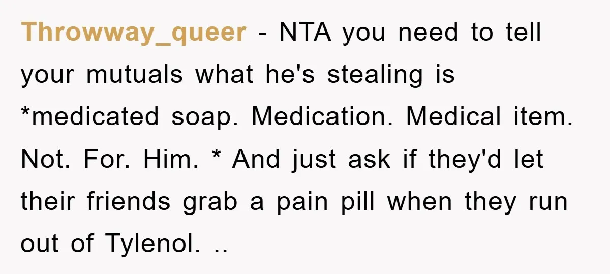 Throwway_queer − NTA you need to tell your mutuals what he's stealing is *medicated soap. Medication. Medical item. Not. For. Him. * And just ask if they'd let their friends...