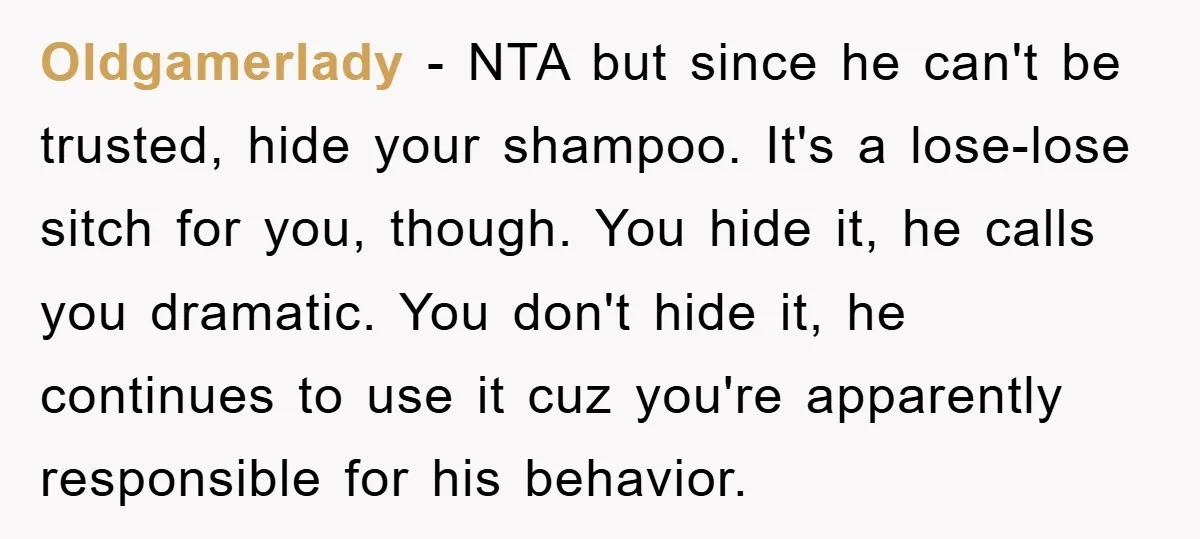 Oldgamerlady − NTA but since he can't be trusted, hide your shampoo. It's a lose-lose sitch for you, though. You hide it, he calls you dramatic. You don't hide it,...