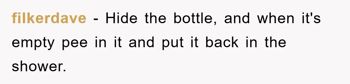 filkerdave − Hide the bottle, and when it's empty pee in it and put it back in the shower.