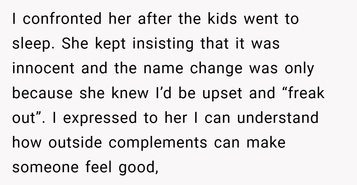 I confronted her after the kids went to sleep. She kept insisting that it was innocent and the name change was only because she knew I’d be upset and “freak...