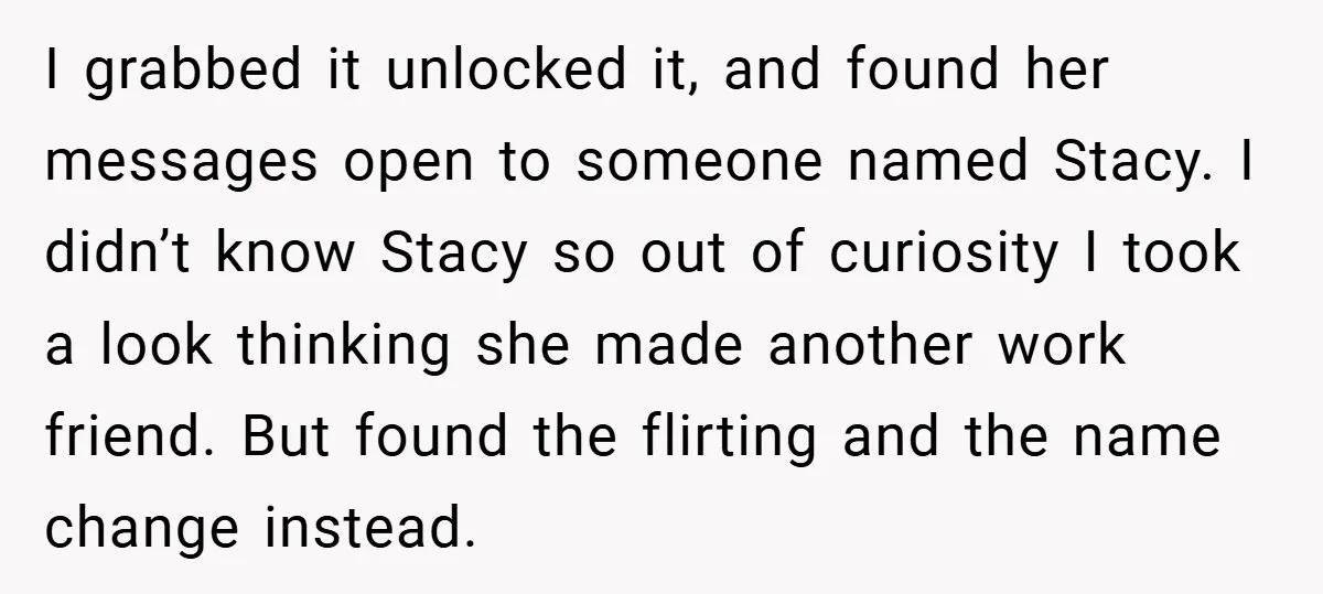 I grabbed it unlocked it, and found her messages open to someone named Stacy. I didn’t know Stacy so out of curiosity I took a look thinking she made another...