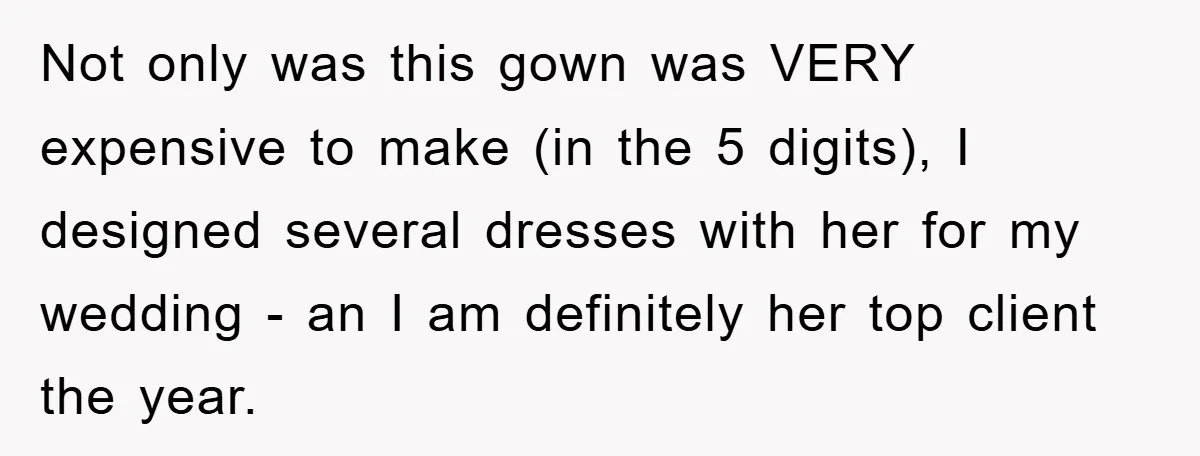 Not only was this gown was VERY expensive to make (in the 5 digits), I designed several dresses with her for my wedding - an I am definitely her top...