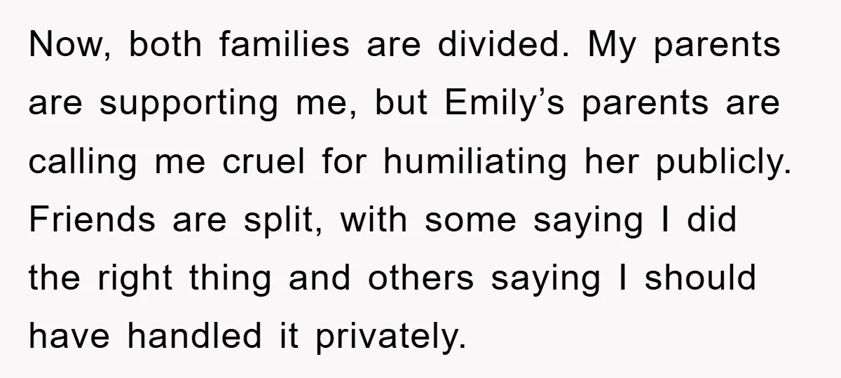 Now, both families are divided. My parents are supporting me, but Emily’s parents are calling me cruel for humiliating her publicly. Friends are split, with some saying I did the...