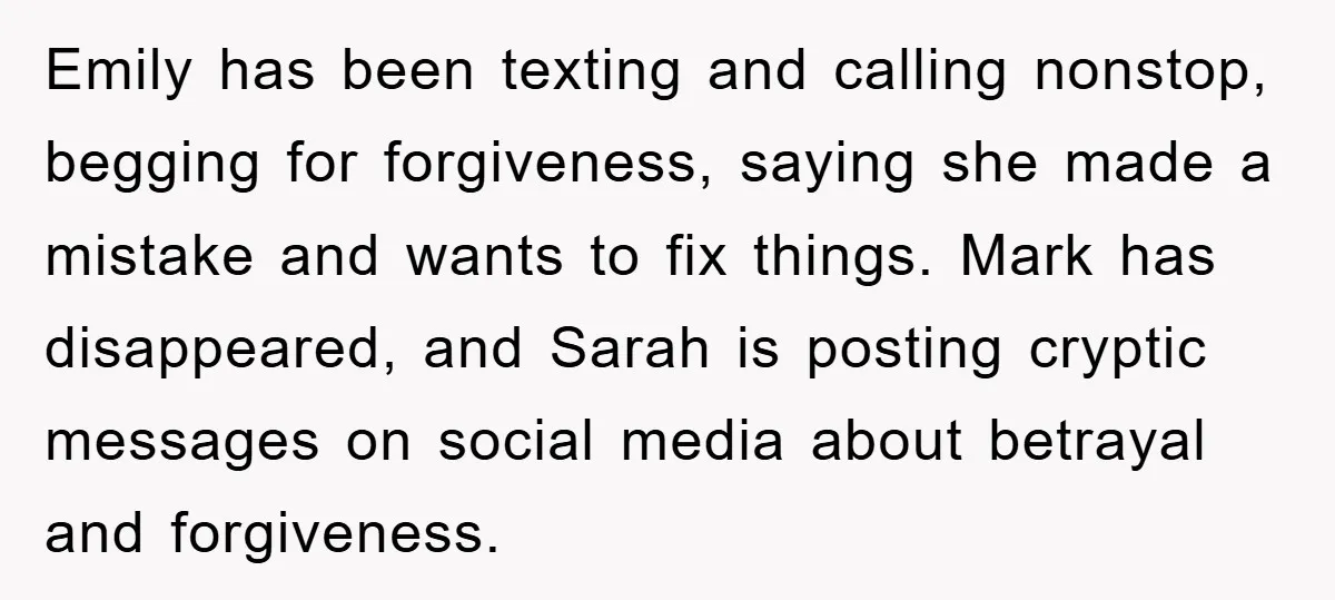 Emily has been texting and calling nonstop, begging for forgiveness, saying she made a mistake and wants to fix things. Mark has disappeared, and Sarah is posting cryptic messages on...