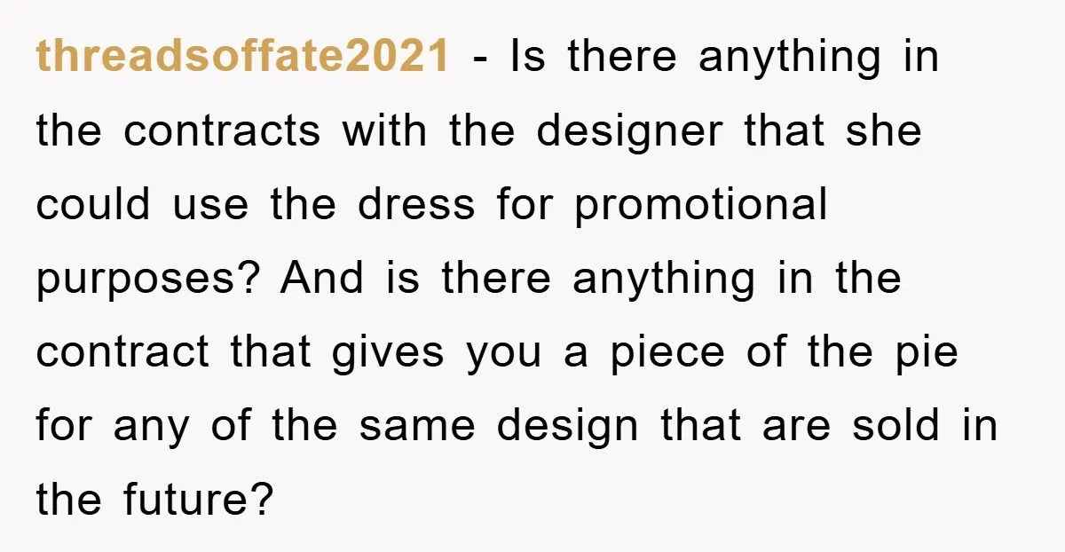 threadsoffate2021 − Is there anything in the contracts with the designer that she could use the dress for promotional purposes? And is there anything in the contract that gives you...