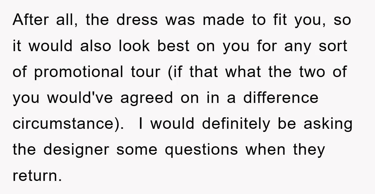 After all, the dress was made to fit you, so it would also look best on you for any sort of promotional tour (if that what the two of you...