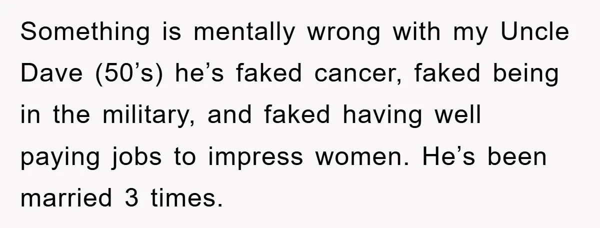 Something is mentally wrong with my Uncle Dave (50’s) he’s faked cancer, faked being in the military, and faked having well paying jobs to impress women. He’s been married 3...
