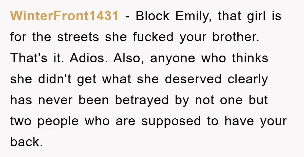 WinterFront1431 − Block Emily, that girl is for the streets she fucked your brother. That's it. Adios. Also, anyone who thinks she didn't get what she deserved clearly has never...