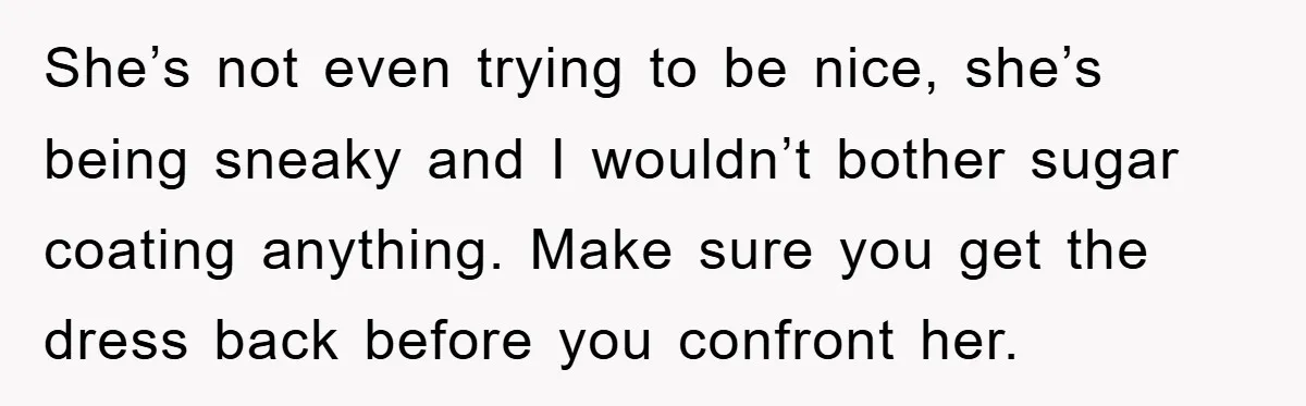 She’s not even trying to be nice, she’s being sneaky and I wouldn’t bother sugar coating anything. Make sure you get the dress back before you confront her.