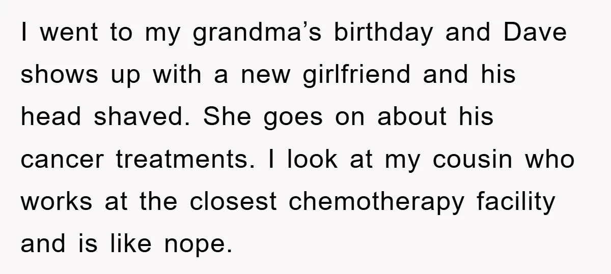 I went to my grandma’s birthday and Dave shows up with a new girlfriend and his head shaved. She goes on about his cancer treatments. I look at my cousin...