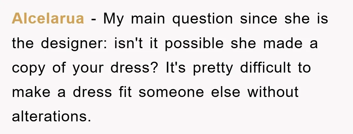 Alcelarua − My main question since she is the designer: isn't it possible she made a copy of your dress? It's pretty difficult to make a dress fit someone else...